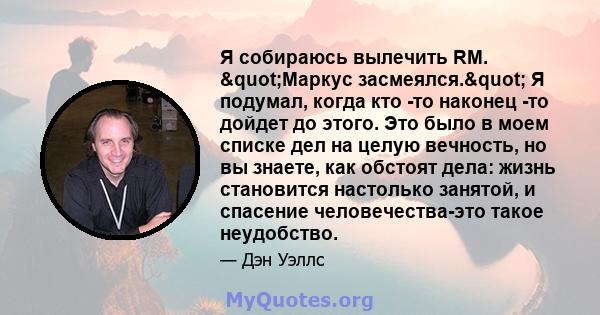 Я собираюсь вылечить RM. "Маркус засмеялся." Я подумал, когда кто -то наконец -то дойдет до этого. Это было в моем списке дел на целую вечность, но вы знаете, как обстоят дела: жизнь становится настолько