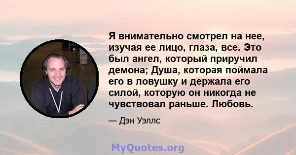 Я внимательно смотрел на нее, изучая ее лицо, глаза, все. Это был ангел, который приручил демона; Душа, которая поймала его в ловушку и держала его силой, которую он никогда не чувствовал раньше. Любовь.