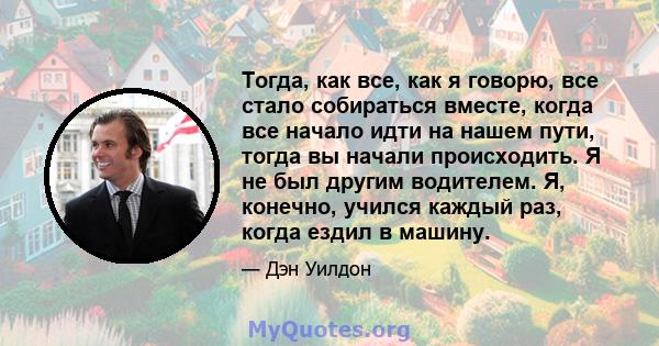 Тогда, как все, как я говорю, все стало собираться вместе, когда все начало идти на нашем пути, тогда вы начали происходить. Я не был другим водителем. Я, конечно, учился каждый раз, когда ездил в машину.