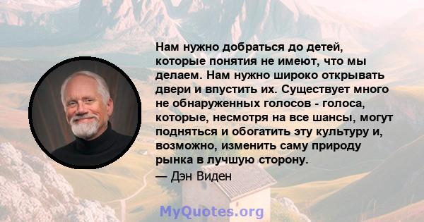 Нам нужно добраться до детей, которые понятия не имеют, что мы делаем. Нам нужно широко открывать двери и впустить их. Существует много не обнаруженных голосов - голоса, которые, несмотря на все шансы, могут подняться и 