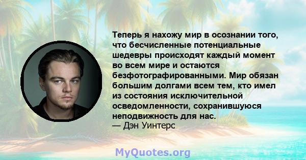 Теперь я нахожу мир в осознании того, что бесчисленные потенциальные шедевры происходят каждый момент во всем мире и остаются безфотографированными. Мир обязан большим долгами всем тем, кто имел из состояния