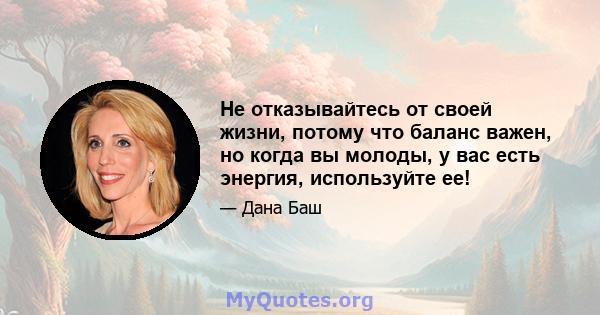 Не отказывайтесь от своей жизни, потому что баланс важен, но когда вы молоды, у вас есть энергия, используйте ее!