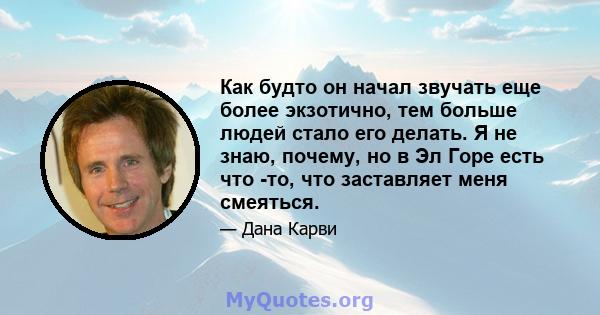 Как будто он начал звучать еще более экзотично, тем больше людей стало его делать. Я не знаю, почему, но в Эл Горе есть что -то, что заставляет меня смеяться.