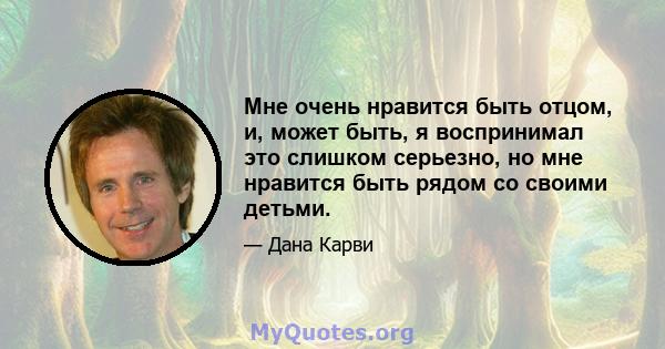 Мне очень нравится быть отцом, и, может быть, я воспринимал это слишком серьезно, но мне нравится быть рядом со своими детьми.