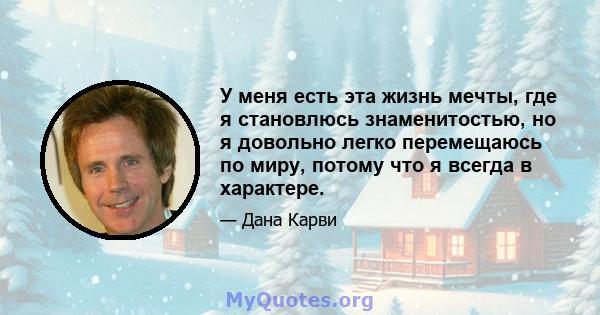 У меня есть эта жизнь мечты, где я становлюсь знаменитостью, но я довольно легко перемещаюсь по миру, потому что я всегда в характере.