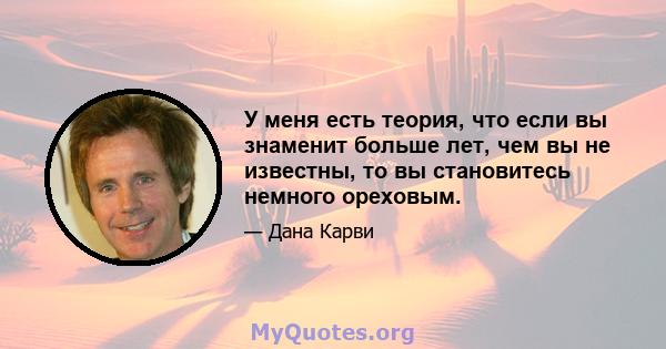 У меня есть теория, что если вы знаменит больше лет, чем вы не известны, то вы становитесь немного ореховым.