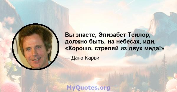 Вы знаете, Элизабет Тейлор, должно быть, на небесах, иди, «Хорошо, стреляй из двух меда!»