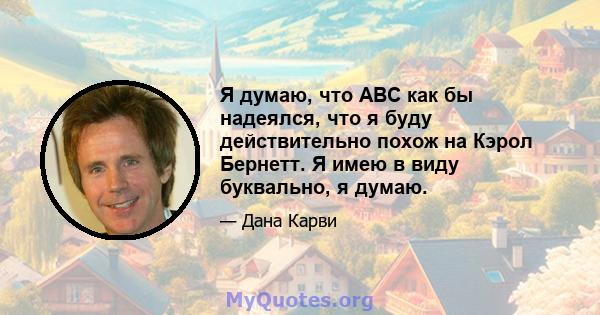 Я думаю, что ABC как бы надеялся, что я буду действительно похож на Кэрол Бернетт. Я имею в виду буквально, я думаю.