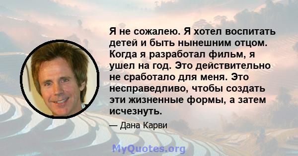 Я не сожалею. Я хотел воспитать детей и быть нынешним отцом. Когда я разработал фильм, я ушел на год. Это действительно не сработало для меня. Это несправедливо, чтобы создать эти жизненные формы, а затем исчезнуть.