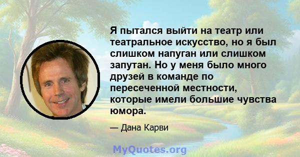 Я пытался выйти на театр или театральное искусство, но я был слишком напуган или слишком запутан. Но у меня было много друзей в команде по пересеченной местности, которые имели большие чувства юмора.