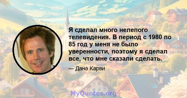 Я сделал много нелепого телевидения. В период с 1980 по 85 год у меня не было уверенности, поэтому я сделал все, что мне сказали сделать.