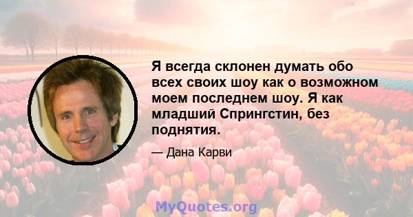 Я всегда склонен думать обо всех своих шоу как о возможном моем последнем шоу. Я как младший Спрингстин, без поднятия.