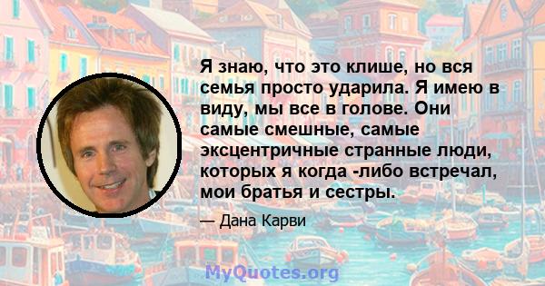 Я знаю, что это клише, но вся семья просто ударила. Я имею в виду, мы все в голове. Они самые смешные, самые эксцентричные странные люди, которых я когда -либо встречал, мои братья и сестры.