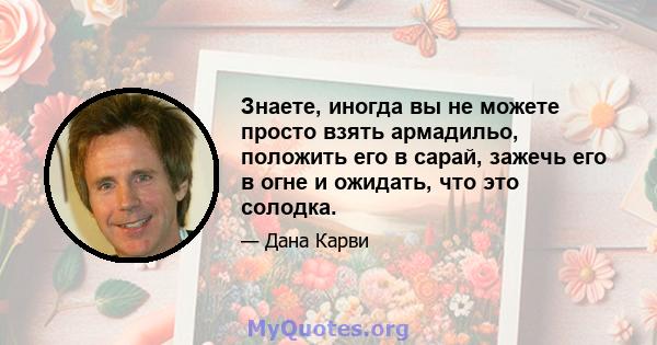 Знаете, иногда вы не можете просто взять армадильо, положить его в сарай, зажечь его в огне и ожидать, что это солодка.