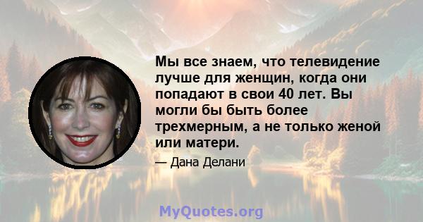 Мы все знаем, что телевидение лучше для женщин, когда они попадают в свои 40 лет. Вы могли бы быть более трехмерным, а не только женой или матери.