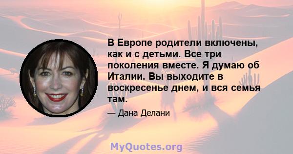 В Европе родители включены, как и с детьми. Все три поколения вместе. Я думаю об Италии. Вы выходите в воскресенье днем, и вся семья там.