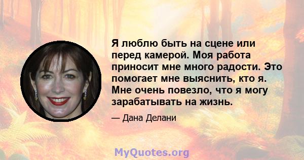 Я люблю быть на сцене или перед камерой. Моя работа приносит мне много радости. Это помогает мне выяснить, кто я. Мне очень повезло, что я могу зарабатывать на жизнь.