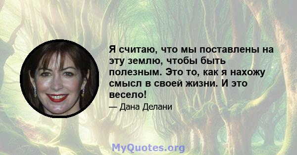 Я считаю, что мы поставлены на эту землю, чтобы быть полезным. Это то, как я нахожу смысл в своей жизни. И это весело!