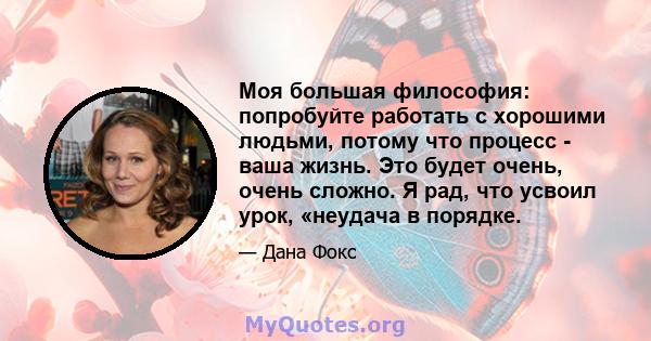 Моя большая философия: попробуйте работать с хорошими людьми, потому что процесс - ваша жизнь. Это будет очень, очень сложно. Я рад, что усвоил урок, «неудача в порядке.