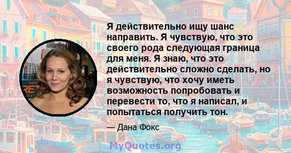 Я действительно ищу шанс направить. Я чувствую, что это своего рода следующая граница для меня. Я знаю, что это действительно сложно сделать, но я чувствую, что хочу иметь возможность попробовать и перевести то, что я