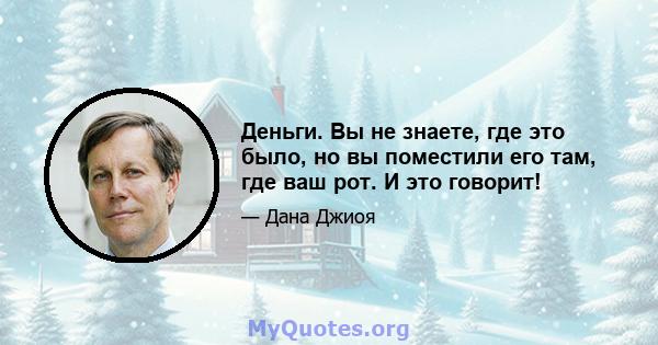 Деньги. Вы не знаете, где это было, но вы поместили его там, где ваш рот. И это говорит!