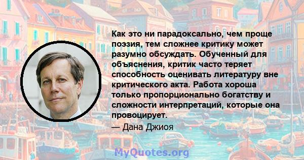 Как это ни парадоксально, чем проще поэзия, тем сложнее критику может разумно обсуждать. Обученный для объяснения, критик часто теряет способность оценивать литературу вне критического акта. Работа хороша только