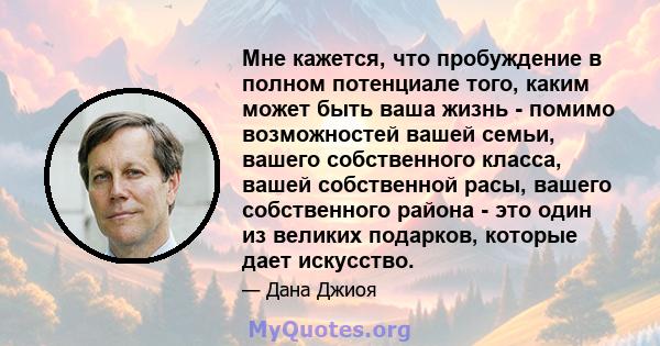 Мне кажется, что пробуждение в полном потенциале того, каким может быть ваша жизнь - помимо возможностей вашей семьи, вашего собственного класса, вашей собственной расы, вашего собственного района - это один из великих