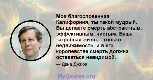 Моя благословенная Калифорния, ты такой мудрый. Вы делаете смерть абстрактным, эффективным, чистым. Ваша загробная жизнь - только недвижимость, и в его королевстве смерть должна оставаться невидимой.