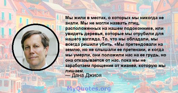 Мы жили в местах, о которых мы никогда не знали. Мы не могли назвать птиц, расположенных на нашем подоконнике, или увидеть деревья, которые мы отрубили для нашего взгляда. То, что мы обладали, мы всегда решили убить.