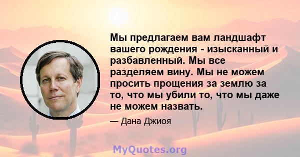 Мы предлагаем вам ландшафт вашего рождения - изысканный и разбавленный. Мы все разделяем вину. Мы не можем просить прощения за землю за то, что мы убили то, что мы даже не можем назвать.