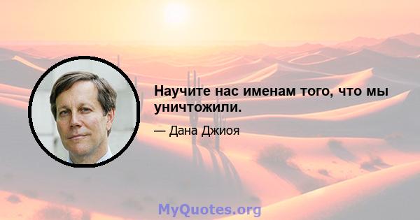 Научите нас именам того, что мы уничтожили.