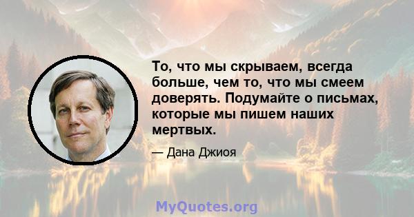 То, что мы скрываем, всегда больше, чем то, что мы смеем доверять. Подумайте о письмах, которые мы пишем наших мертвых.