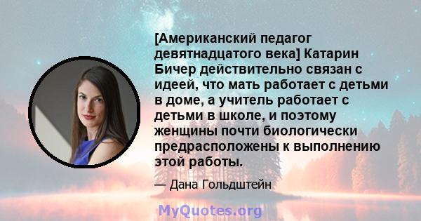 [Американский педагог девятнадцатого века] Катарин Бичер действительно связан с идеей, что мать работает с детьми в доме, а учитель работает с детьми в школе, и поэтому женщины почти биологически предрасположены к