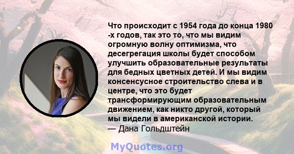 Что происходит с 1954 года до конца 1980 -х годов, так это то, что мы видим огромную волну оптимизма, что десегрегация школы будет способом улучшить образовательные результаты для бедных цветных детей. И мы видим