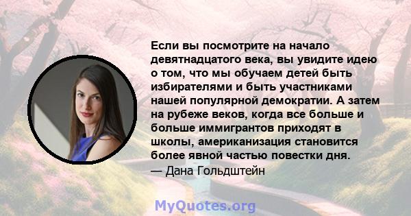 Если вы посмотрите на начало девятнадцатого века, вы увидите идею о том, что мы обучаем детей быть избирателями и быть участниками нашей популярной демократии. А затем на рубеже веков, когда все больше и больше