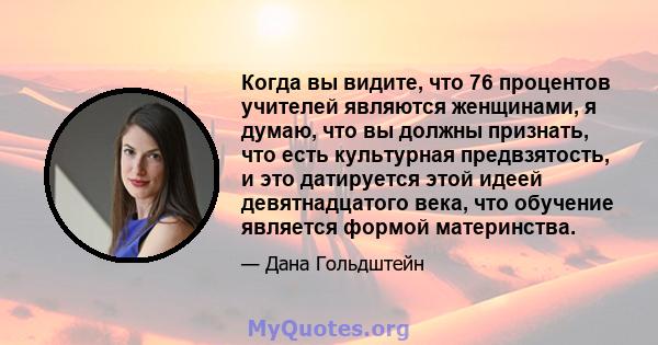 Когда вы видите, что 76 процентов учителей являются женщинами, я думаю, что вы должны признать, что есть культурная предвзятость, и это датируется этой идеей девятнадцатого века, что обучение является формой материнства.