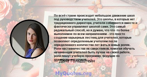 По всей стране происходит небольшое движение школ под руководством учителей. Это школы, в которых нет традиционного директора, учителя собираются вместе и фактически управляют школой сами. Это самый радикальный способ,