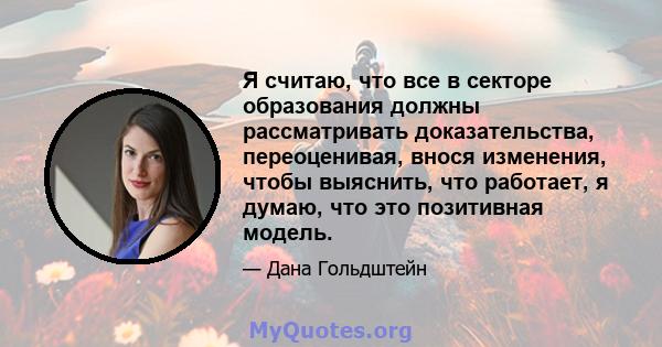 Я считаю, что все в секторе образования должны рассматривать доказательства, переоценивая, внося изменения, чтобы выяснить, что работает, я думаю, что это позитивная модель.