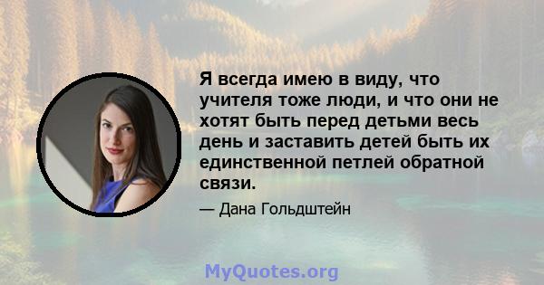 Я всегда имею в виду, что учителя тоже люди, и что они не хотят быть перед детьми весь день и заставить детей быть их единственной петлей обратной связи.