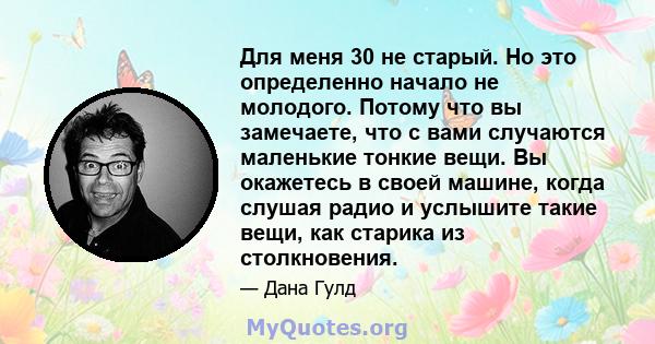 Для меня 30 не старый. Но это определенно начало не молодого. Потому что вы замечаете, что с вами случаются маленькие тонкие вещи. Вы окажетесь в своей машине, когда слушая радио и услышите такие вещи, как старика из