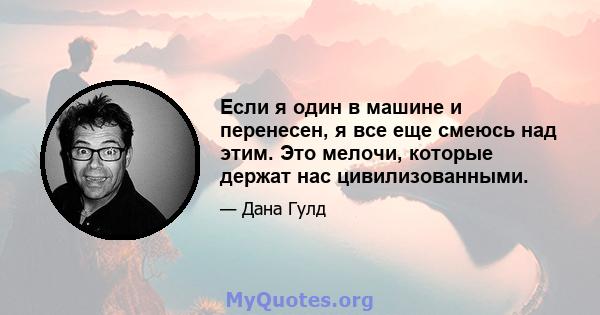 Если я один в машине и перенесен, я все еще смеюсь над этим. Это мелочи, которые держат нас цивилизованными.