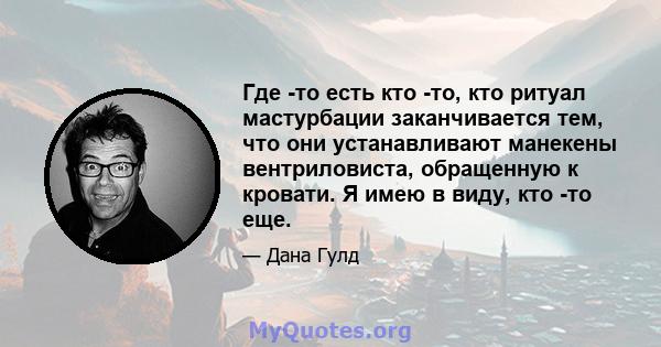 Где -то есть кто -то, кто ритуал мастурбации заканчивается тем, что они устанавливают манекены вентриловиста, обращенную к кровати. Я имею в виду, кто -то еще.