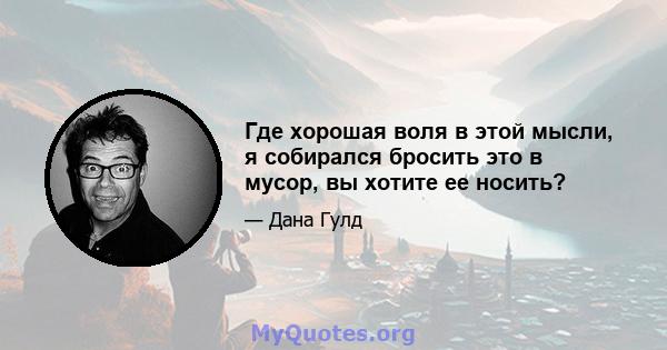 Где хорошая воля в этой мысли, я собирался бросить это в мусор, вы хотите ее носить?