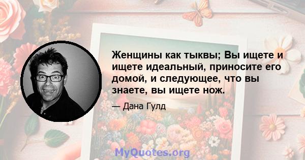 Женщины как тыквы; Вы ищете и ищете идеальный, приносите его домой, и следующее, что вы знаете, вы ищете нож.