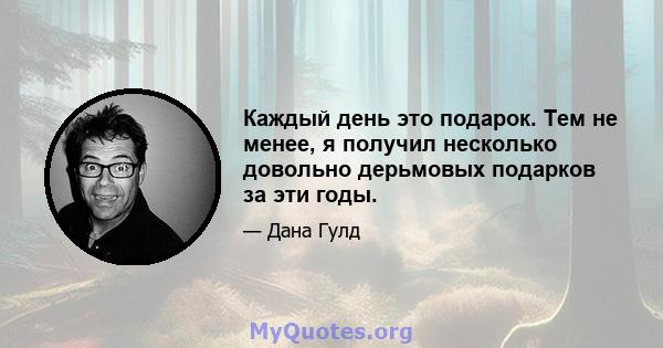 Каждый день это подарок. Тем не менее, я получил несколько довольно дерьмовых подарков за эти годы.