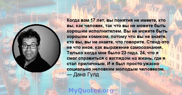 Когда вам 17 лет, вы понятия не имеете, кто вы, как человек, так что вы не можете быть хорошим исполнителем. Вы не можете быть хорошим комиком, потому что вы не знаете, кто вы, вы не знаете, что говорите. Стенд-это не