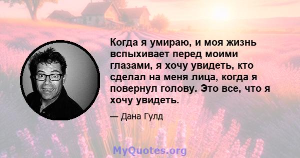 Когда я умираю, и моя жизнь вспыхивает перед моими глазами, я хочу увидеть, кто сделал на меня лица, когда я повернул голову. Это все, что я хочу увидеть.