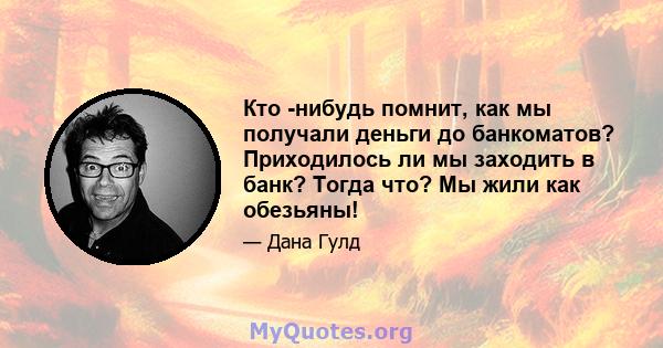 Кто -нибудь помнит, как мы получали деньги до банкоматов? Приходилось ли мы заходить в банк? Тогда что? Мы жили как обезьяны!