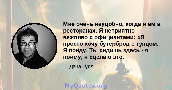 Мне очень неудобно, когда я ем в ресторанах. Я неприятно вежливо с официантами: «Я просто хочу бутерброд с тунцом. Я пойду. Ты сидишь здесь - я пойму, я сделаю это.