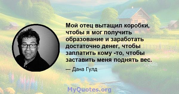 Мой отец вытащил коробки, чтобы я мог получить образование и заработать достаточно денег, чтобы заплатить кому -то, чтобы заставить меня поднять вес.